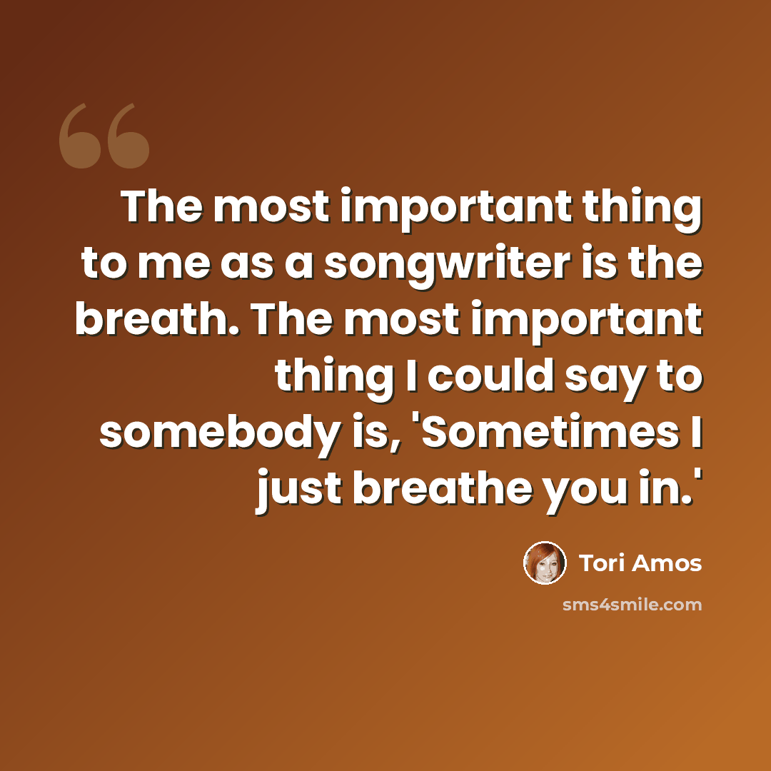 “The most important thing to me as a songwriter is the breath. The most important thing I could say to somebody is, 'Sometimes I just breathe you in.'” quote by Tori Amos