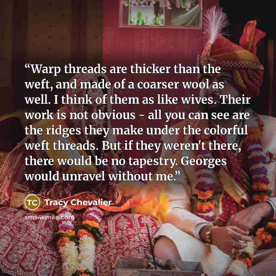 “Warp threads are thicker than the weft, and made of a coarser wool as well. I think of them as like wives. Their work is not obvious - all you can see are the ridges they make under the colorful weft threads. But if they weren't there, there would be no tapestry. Georges would unravel without me.” quote by Tracy Chevalier