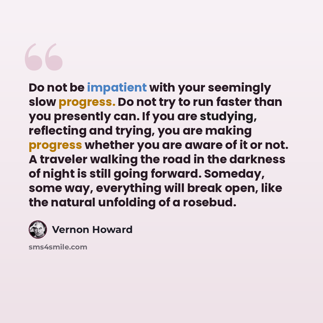 “Do not be impatient with your seemingly slow progress. Do not try to run faster than you presently can. If you are studying, reflecting and trying, you are making progress whether you are aware of it or not. A traveler walking the road in the darkness of night is still going forward. Someday, some…” quote by Vernon Howard