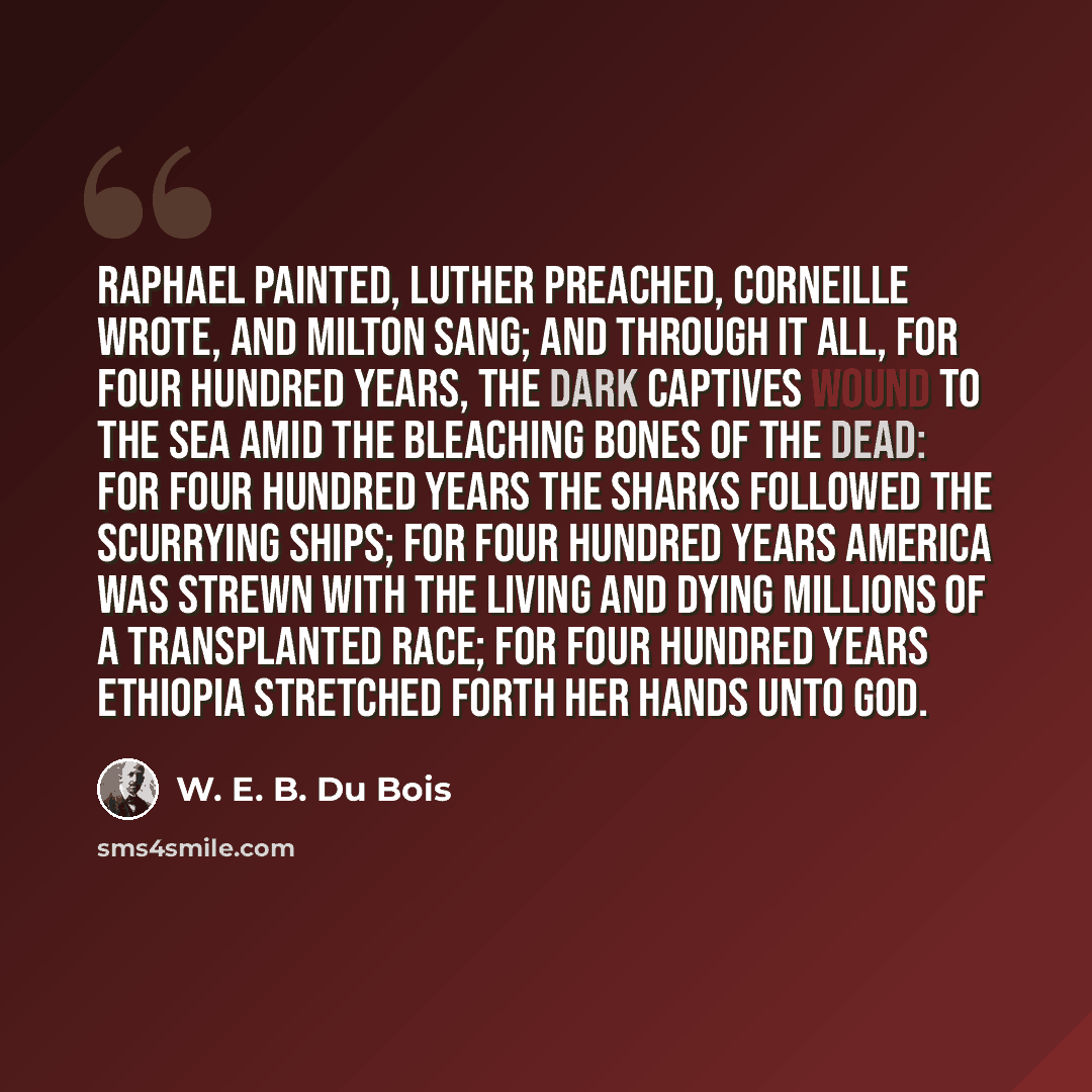 “Raphael painted, Luther preached, Corneille wrote, and Milton sang; and through it all, for four hundred years, the dark captives wound to the sea amid the bleaching bones of the dead: for four hundred years the sharks followed the scurrying ships; for four hundred years America was strewn with…” quote by W. E. B. Du Bois