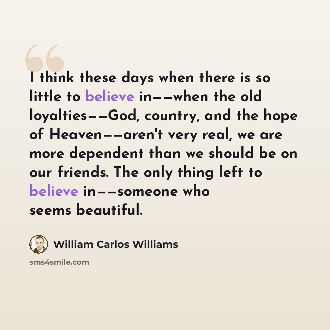 “I think these days when there is so little to believe in——when the old loyalties——God, country, and the hope of Heaven——aren't very real, we are more dependent than we should be on our friends. The only thing left to believe in——someone who seems beautiful.” quote by William Carlos Williams