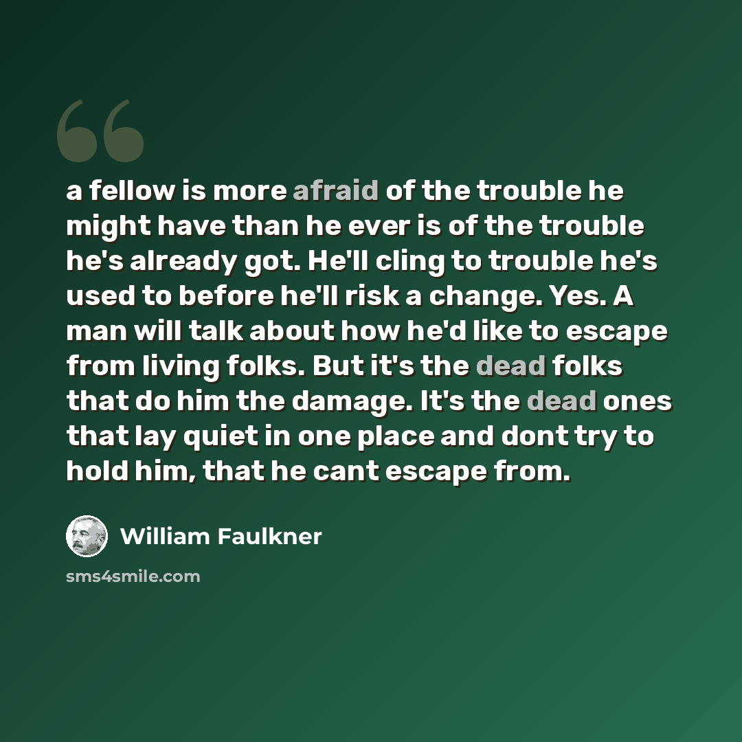 “a fellow is more afraid of the trouble he might have than he ever is of the trouble he's already got. He'll cling to trouble he's used to before he'll risk a change. Yes. A man will talk about how he'd like to escape from living folks. But it's the dead folks that do him the damage. It's the dead…” quote by William Faulkner
