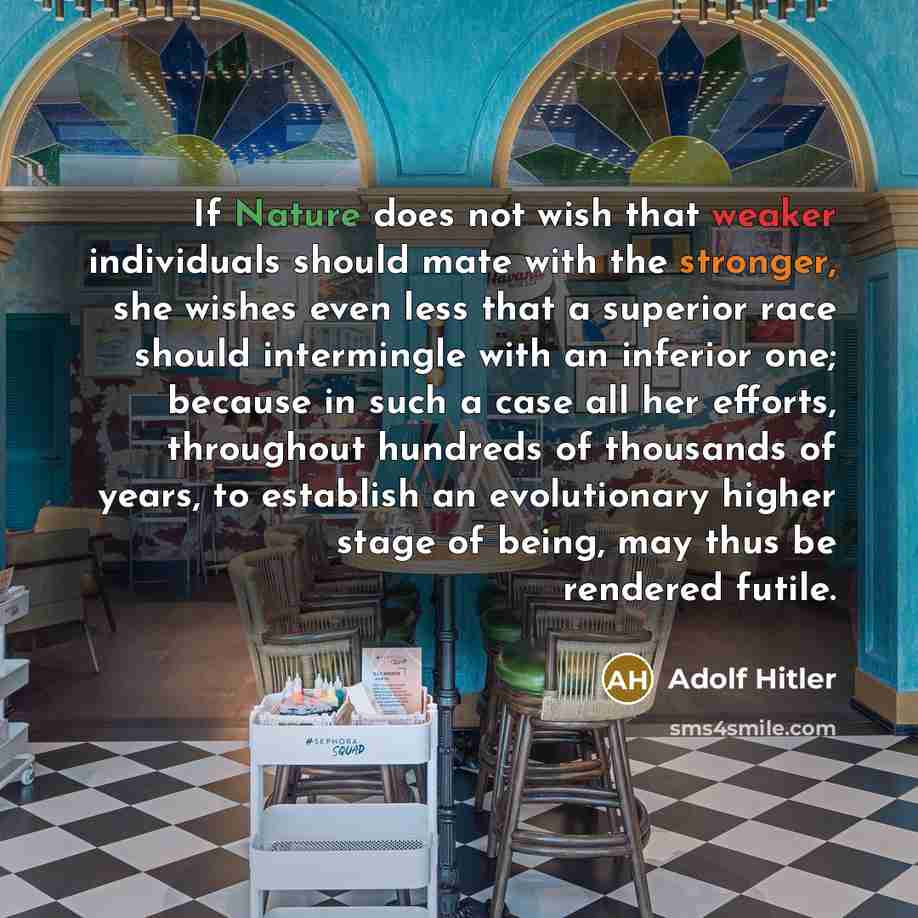 “If Nature does not wish that weaker individuals should mate with the stronger, she wishes even less that a superior race should intermingle with an inferior one; because in such a case all her efforts, throughout hundreds of thousands of years, to establish an evolutionary higher stage of being…” quote by Adolf Hitler