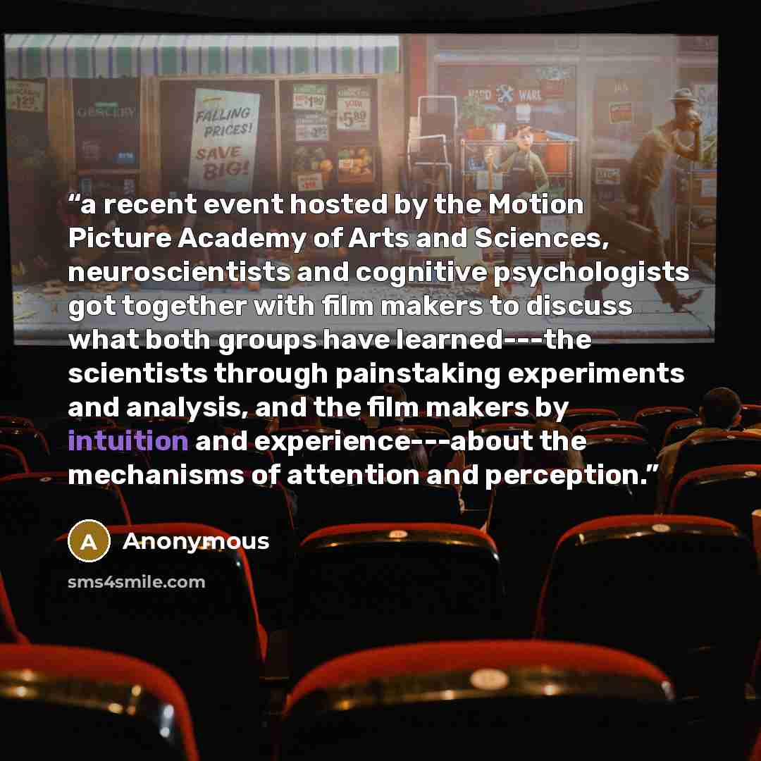 “a recent event hosted by the Motion Picture Academy of Arts and Sciences, neuroscientists and cognitive psychologists got together with film makers to discuss what both groups have learned---the scientists through painstaking experiments and analysis, and the film makers by intuition and…” quote by Anonymous