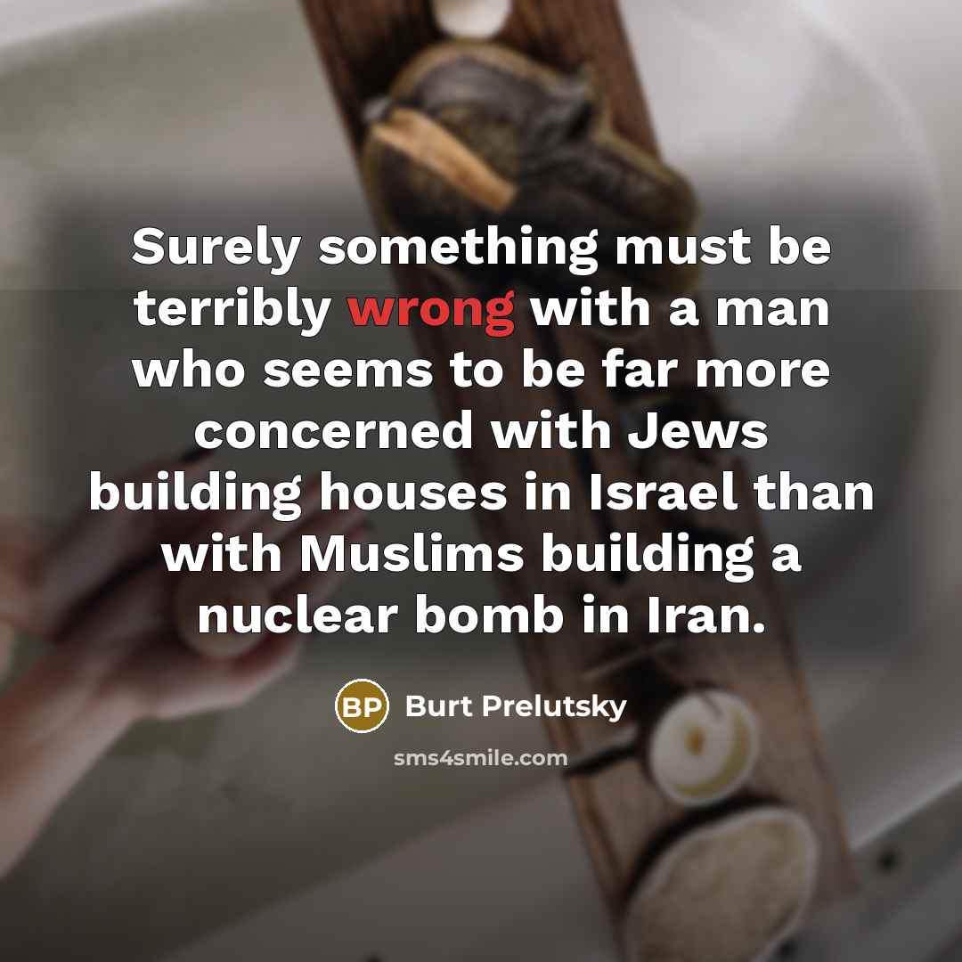 “Surely something must be terribly wrong with a man who seems to be far more concerned with Jews building houses in Israel than with Muslims building a nuclear bomb in Iran.” quote by Burt Prelutsky
