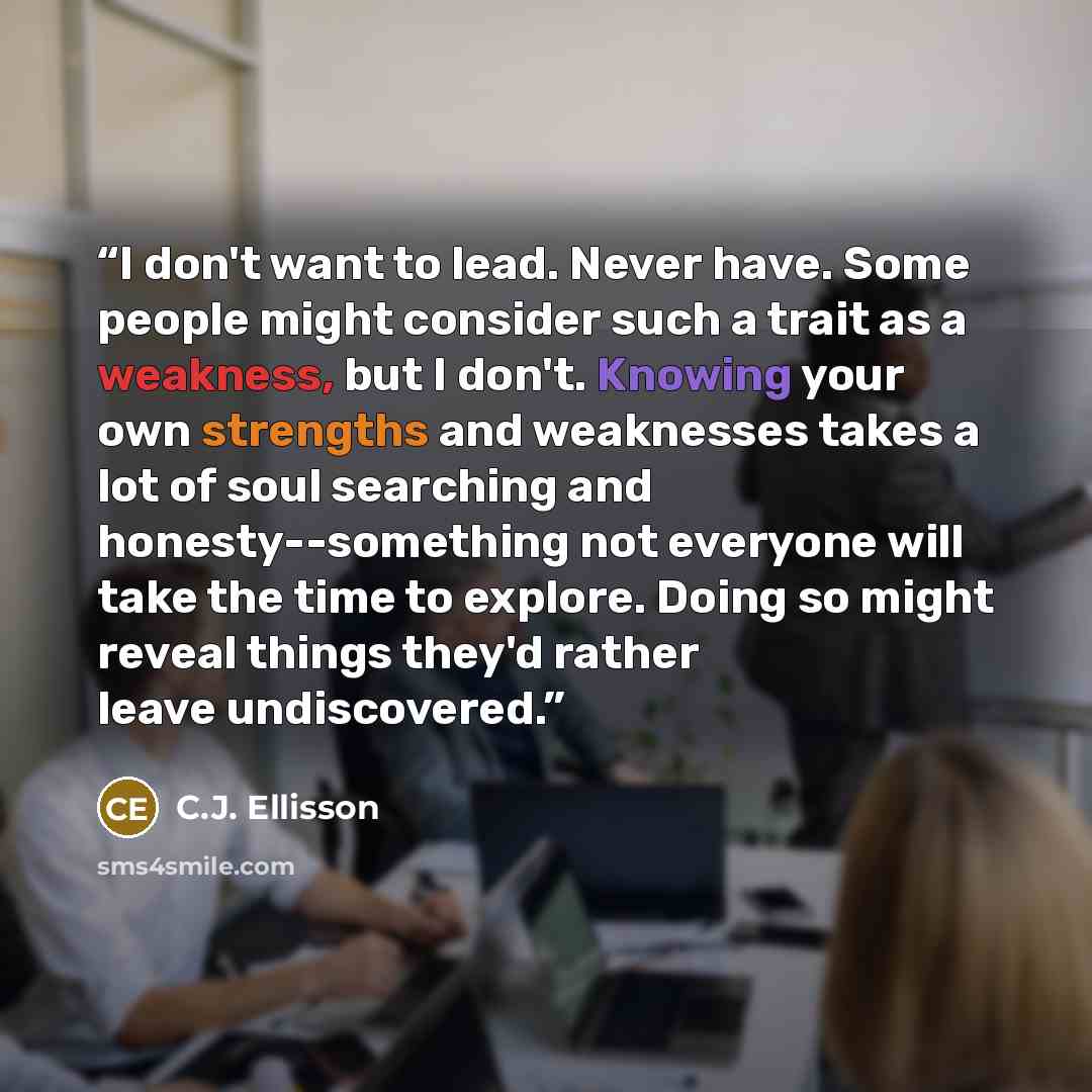 “I don't want to lead. Never have. Some people might consider such a trait as a weakness, but I don't. Knowing your own strengths and weaknesses takes a lot of soul searching and honesty--something not everyone will take the time to explore. Doing so might reveal things they'd rather leave…” quote by C.J. Ellisson