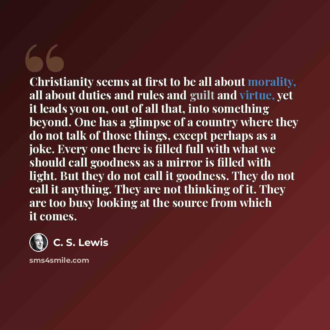 “Christianity seems at first to be all about morality, all about duties and rules and guilt and virtue, yet it leads you on, out of all that, into something beyond. One has a glimpse of a country where they do not talk of those things, except perhaps as a joke. Every one there is filled full with…” quote by C. S. Lewis