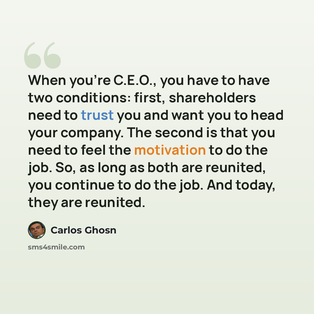 “When you're C.E.O., you have to have two conditions: first, shareholders need to trust you and want you to head your company. The second is that you need to feel the motivation to do the job. So, as long as both are reunited, you continue to do the job. And today, they are reunited.” quote by Carlos Ghosn