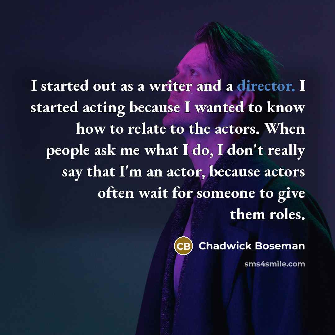“I started out as a writer and a director. I started acting because I wanted to know how to relate to the actors. When people ask me what I do, I don't really say that I'm an actor, because actors often wait for someone to give them roles.” quote by Chadwick Boseman