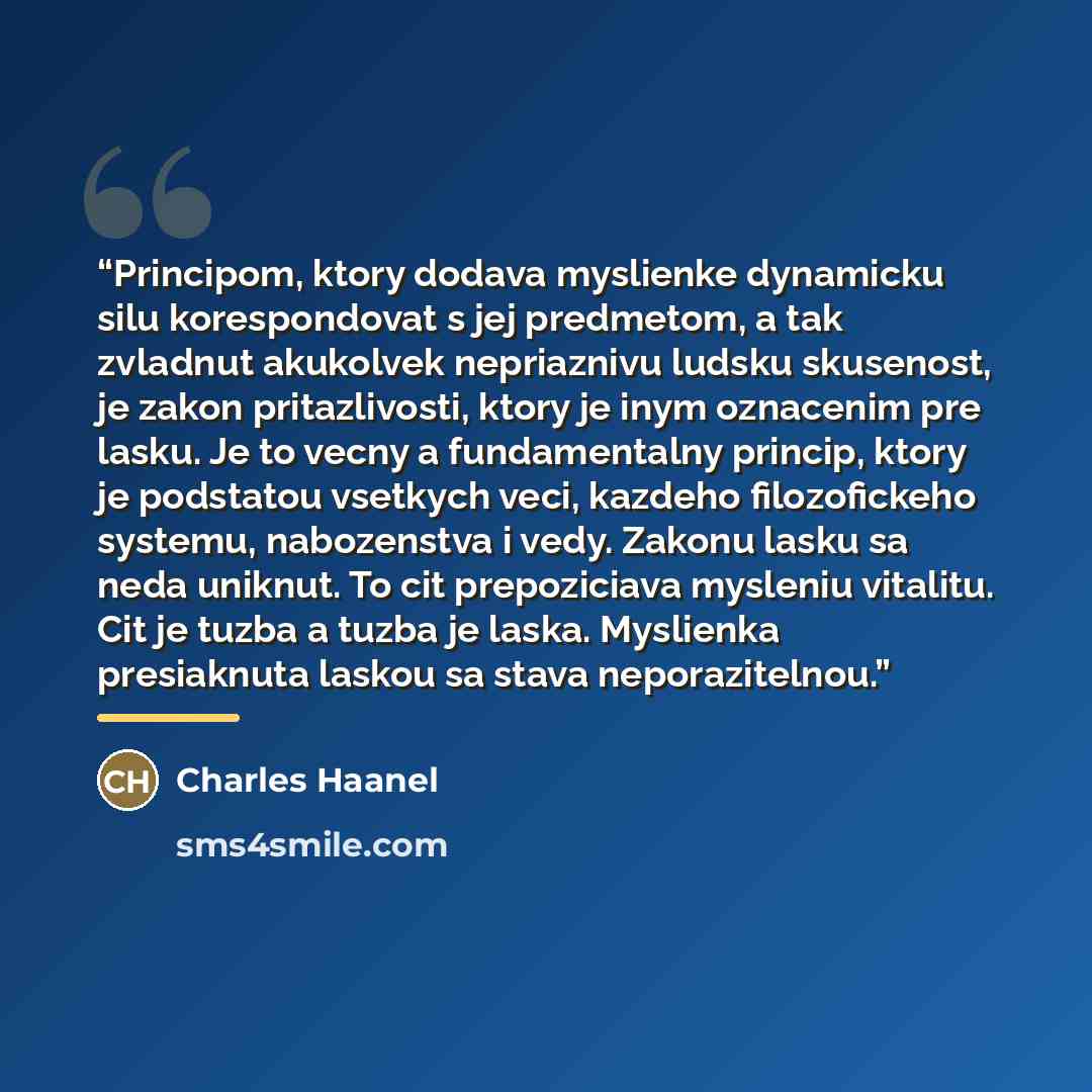 “Principom, ktory dodava myslienke dynamicku silu korespondovat s jej predmetom, a tak zvladnut akukolvek nepriaznivu ludsku skusenost, je zakon pritazlivosti, ktory je inym oznacenim pre lasku. Je to vecny a fundamentalny princip, ktory je podstatou vsetkych veci, kazdeho filozofickeho systemu…” quote by Anonymous