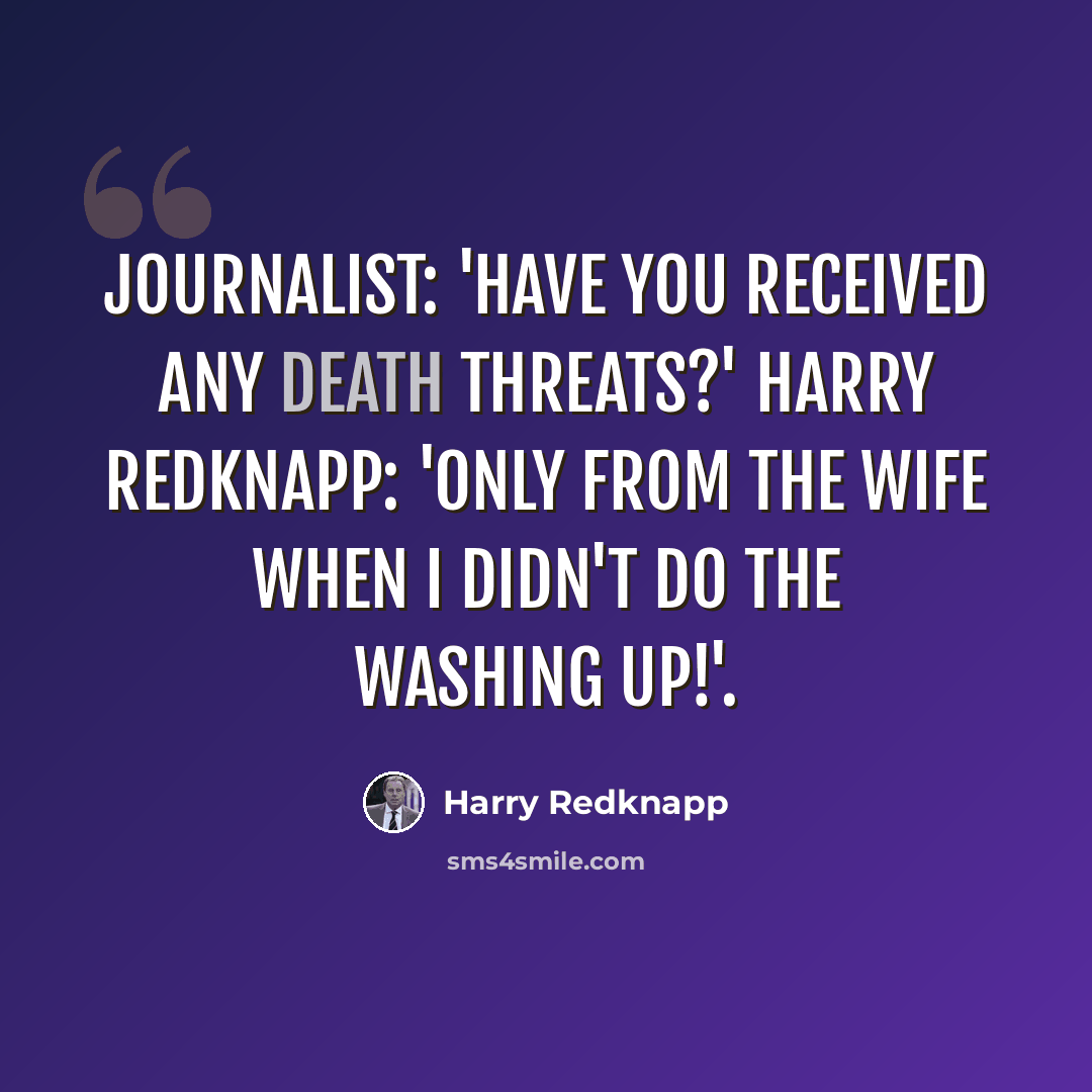 “Journalist: 'Have you received any death threats?' Harry Redknapp: 'Only from the wife when I didn't do the washing up!'.” quote by Harry Redknapp