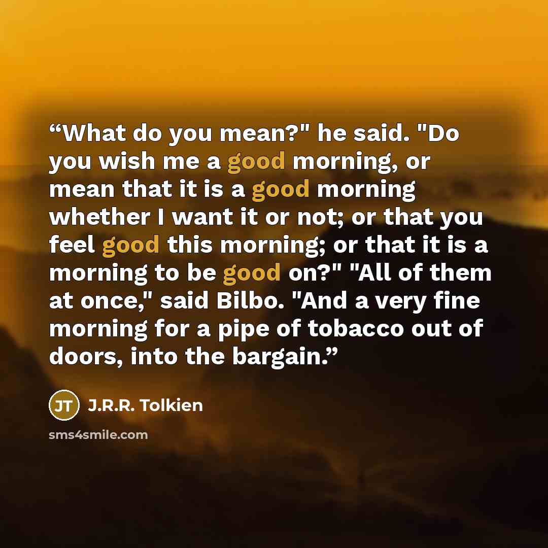 “What do you mean?" he said. "Do you wish me a good morning, or mean that it is a good morning whether I want it or not; or that you feel good this morning; or that it is a morning to be good on?" "All of them at once," said Bilbo. "And a very fine morning for a pipe of tobacco out of doors, into…” quote by J.R.R. Tolkien