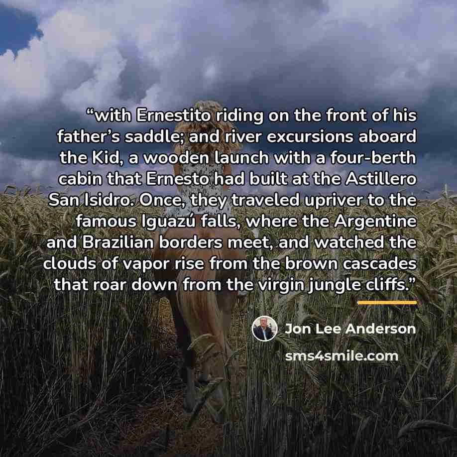 “with Ernestito riding on the front of his father’s saddle; and river excursions aboard the Kid, a wooden launch with a four-berth cabin that Ernesto had built at the Astillero San Isidro. Once, they traveled upriver to the famous Iguazú falls, where the Argentine and Brazilian borders meet, and…” quote by jon lee anderson