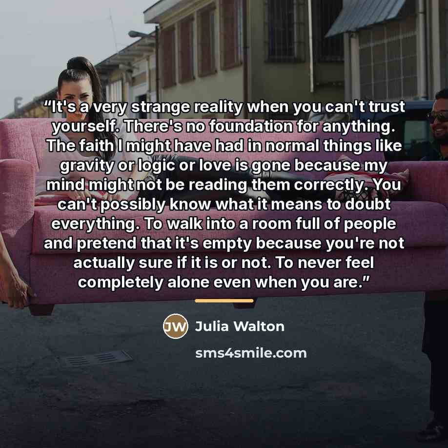 “It's a very strange reality when you can't trust yourself. There's no foundation for anything. The faith I might have had in normal things like gravity or logic or love is gone because my mind might not be reading them correctly. You can't possibly know what it means to doubt everything. To walk…” quote by Julia Walton