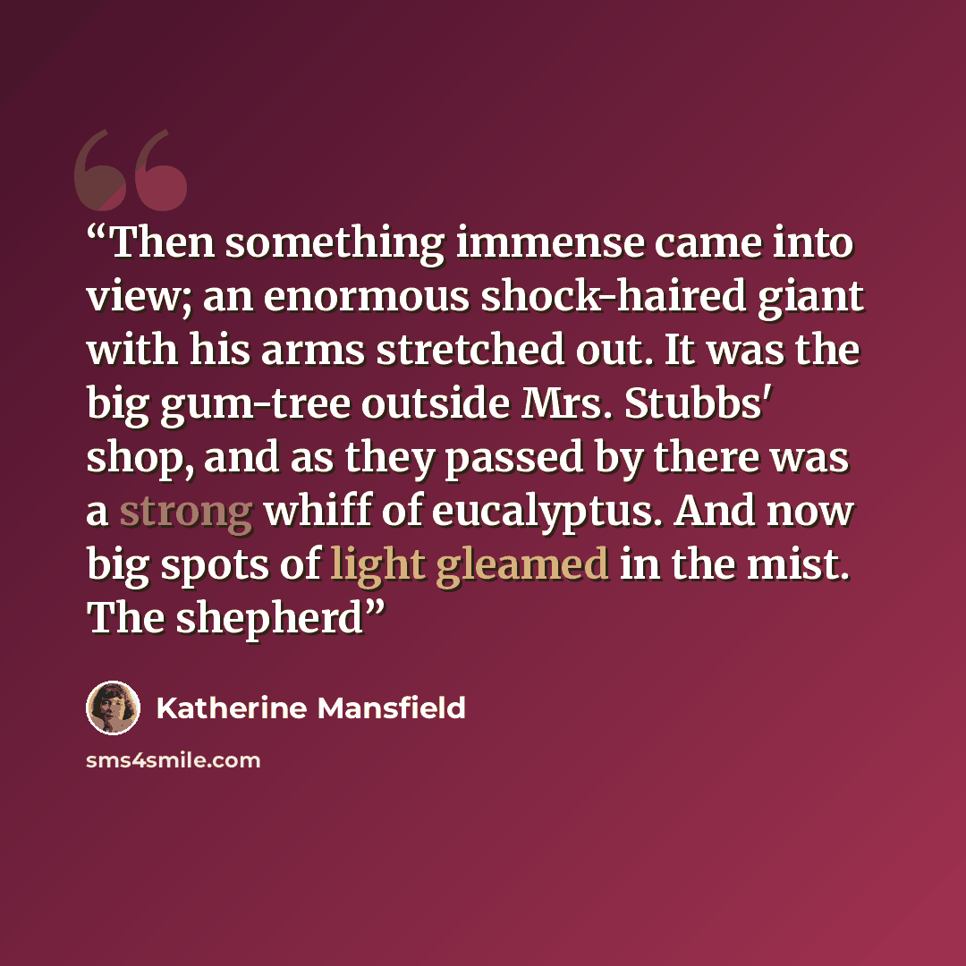 “Then something immense came into view; an enormous shock-haired giant with his arms stretched out. It was the big gum-tree outside Mrs. Stubbs' shop, and as they passed by there was a strong whiff of eucalyptus. And now big spots of light gleamed in the mist. The shepherd” quote by Katherine Mansfield