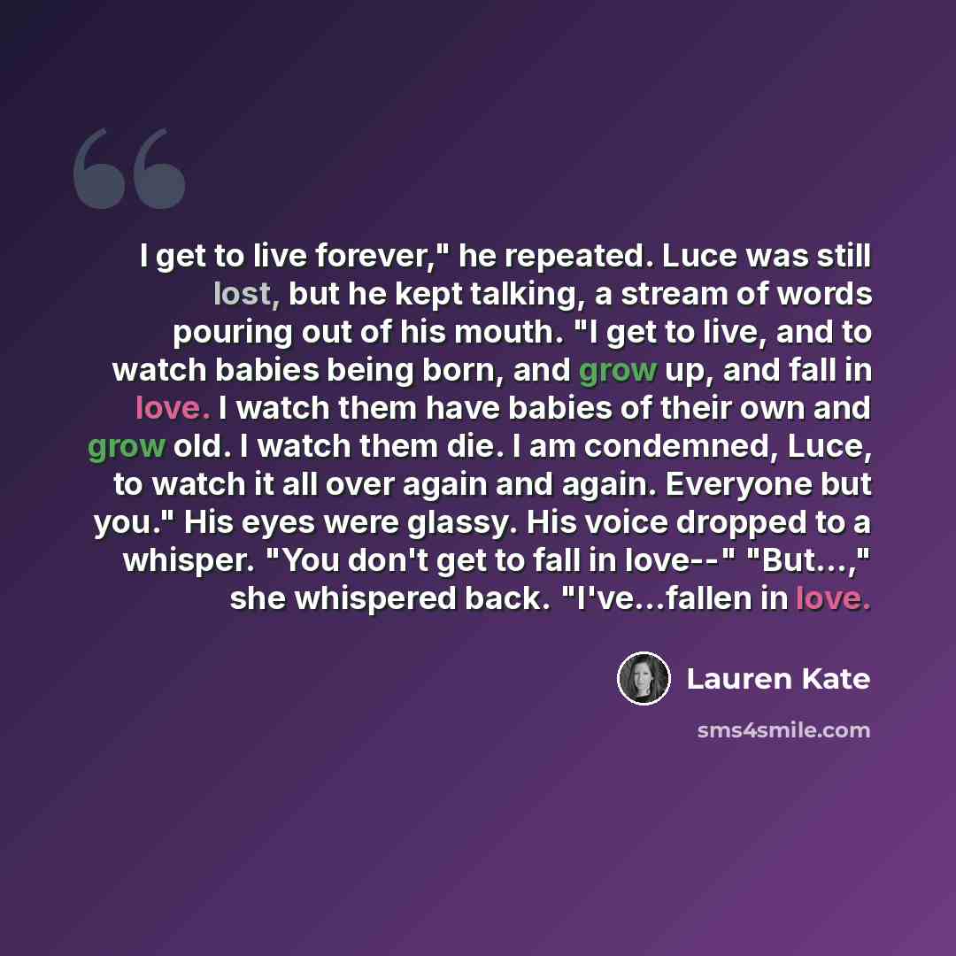 “I get to live forever," he repeated. Luce was still lost, but he kept talking, a stream of words pouring out of his mouth. "I get to live, and to watch babies being born, and grow up, and fall in love. I watch them have babies of their own and grow old. I watch them die. I am condemned, Luce, to…” quote by Lauren Kate