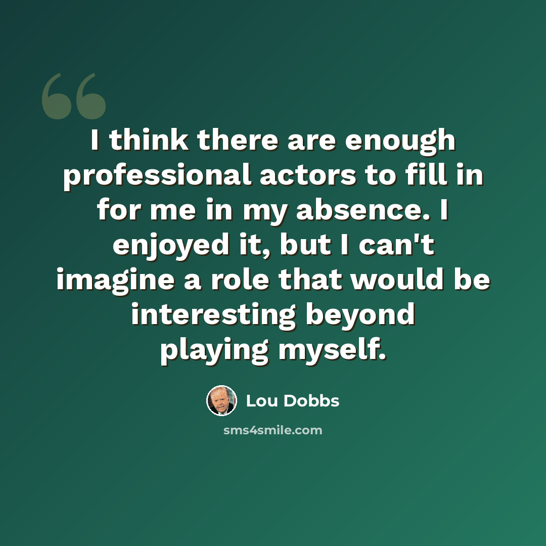 “I think there are enough professional actors to fill in for me in my absence. I enjoyed it, but I can't imagine a role that would be interesting beyond playing myself.” quote by Lou Dobbs