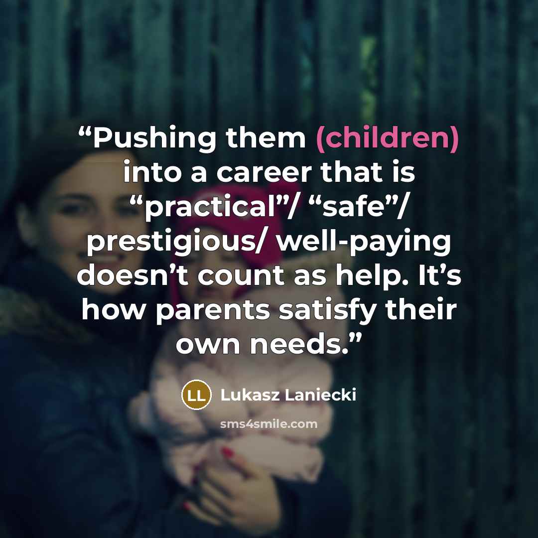“Pushing them (children) into a career that is “practical”/ “safe”/ prestigious/ well-paying doesn’t count as help. It’s how parents satisfy their own needs.” quote by Lukasz Laniecki