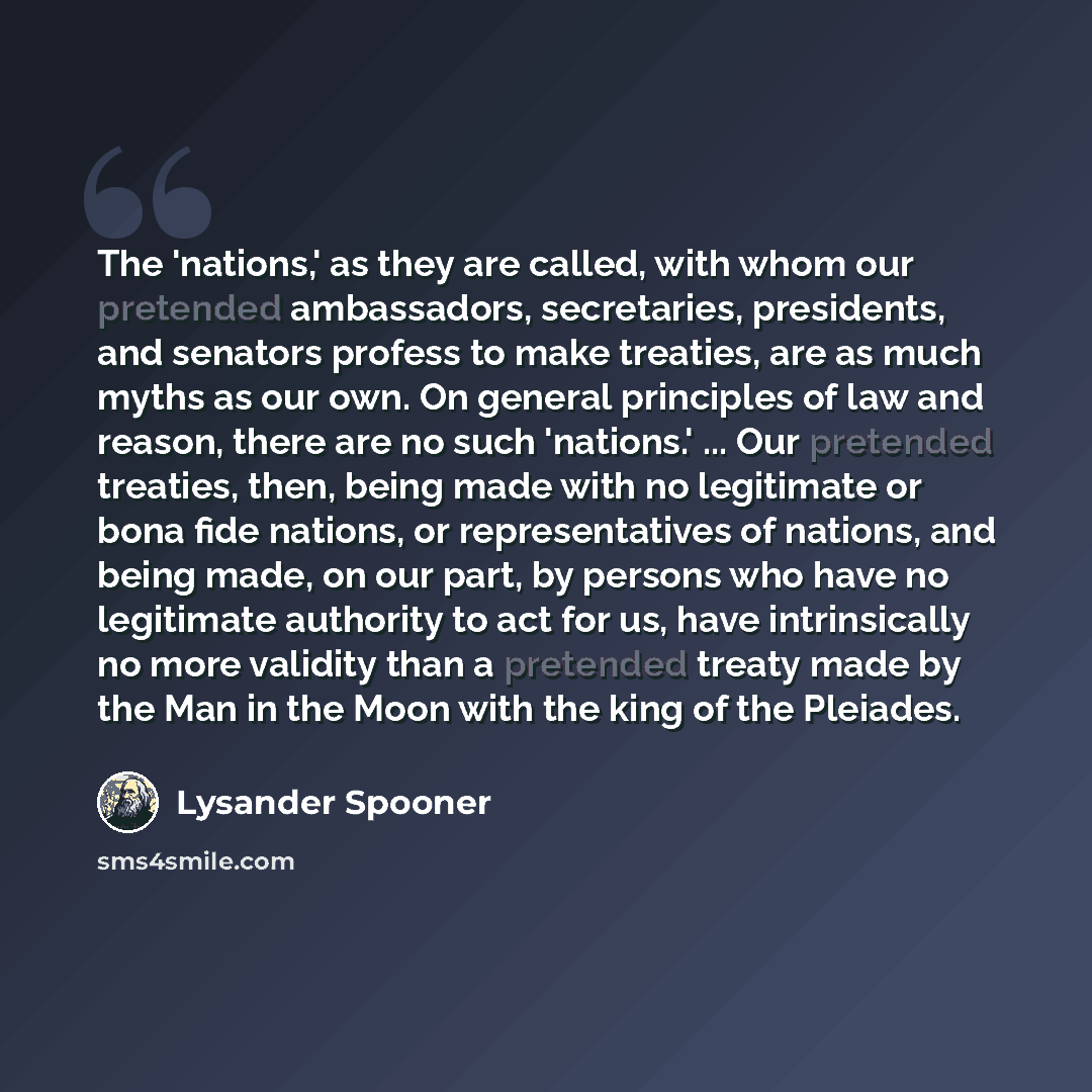 “The 'nations,' as they are called, with whom our pretended ambassadors, secretaries, presidents, and senators profess to make treaties, are as much myths as our own. On general principles of law and reason, there are no such 'nations.' ... Our pretended treaties, then, being made with no…” quote by Lysander Spooner