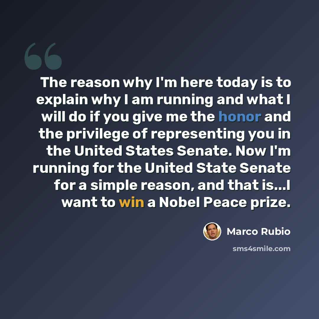 “The reason why I'm here today is to explain why I am running and what I will do if you give me the honor and the privilege of representing you in the United States Senate. Now I'm running for the United State Senate for a simple reason, and that is...I want to win a Nobel Peace prize.” quote by Marco Rubio