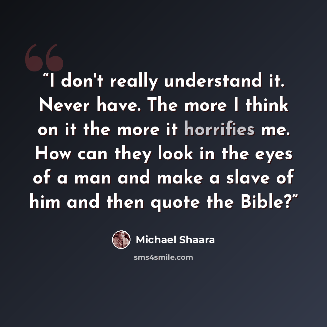 “I don't really understand it. Never have. The more I think on it the more it horrifies me. How can they look in the eyes of a man and make a slave of him and then quote the Bible?” quote by Michael Shaara