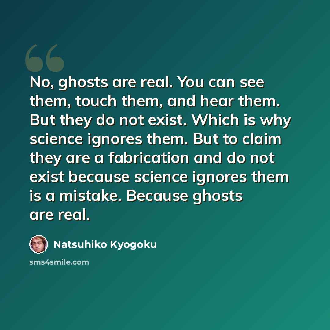 “No, ghosts are real. You can see them, touch them, and hear them. But they do not exist. Which is why science ignores them. But to claim they are a fabrication and do not exist because science ignores them is a mistake. Because ghosts are real.” quote by Natsuhiko Kyogoku