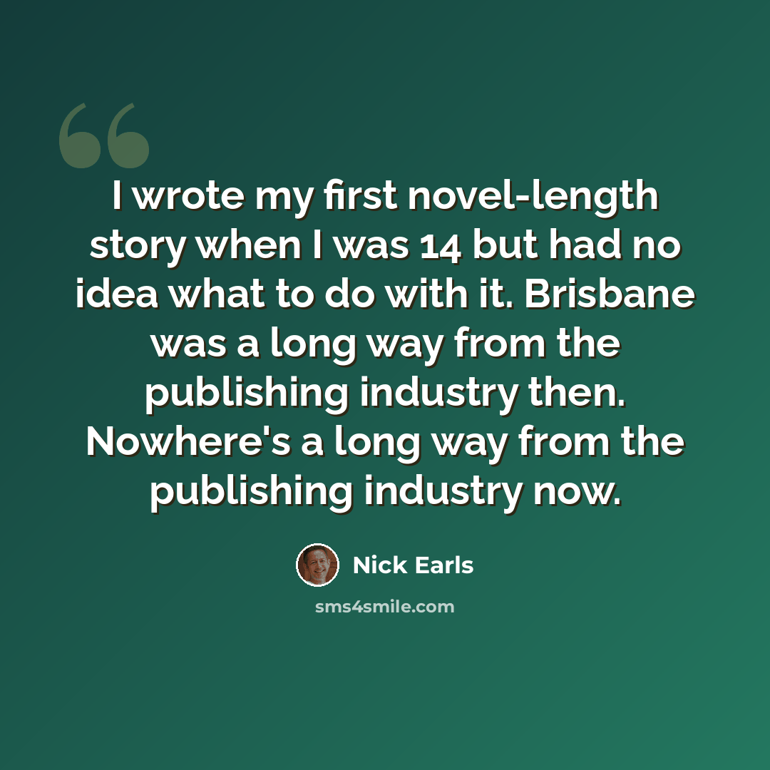 “I wrote my first novel-length story when I was 14 but had no idea what to do with it. Brisbane was a long way from the publishing industry then. Nowhere's a long way from the publishing industry now.” quote by Nick Earls