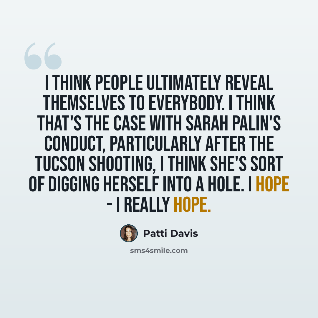 “I think people ultimately reveal themselves to everybody. I think that's the case with Sarah Palin's conduct, particularly after the Tucson shooting, I think she's sort of digging herself into a hole. I hope - I really hope.” quote by Patti Davis