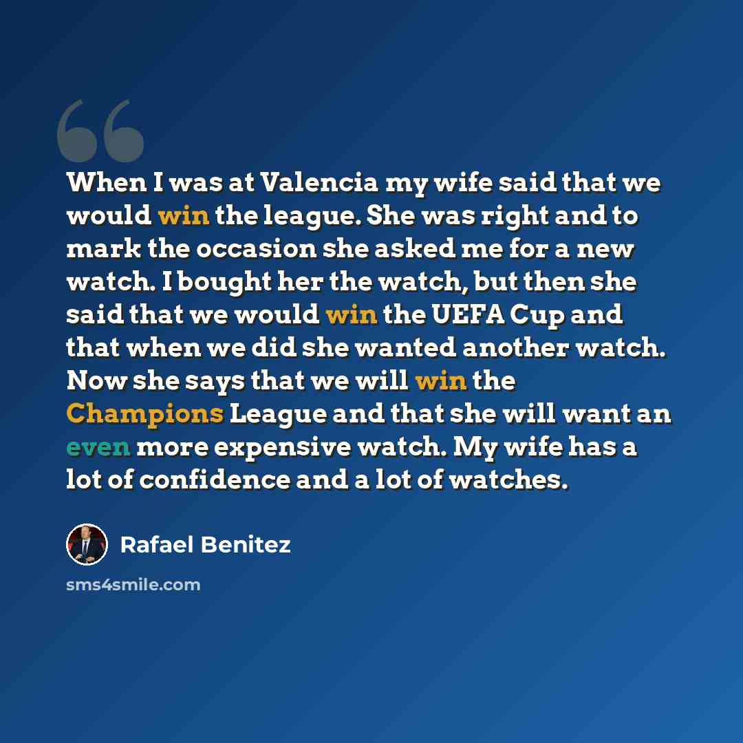 “When I was at Valencia my wife said that we would win the league. She was right and to mark the occasion she asked me for a new watch. I bought her the watch, but then she said that we would win the UEFA Cup and that when we did she wanted another watch. Now she says that we will win the Champions…” quote by Rafael Benitez