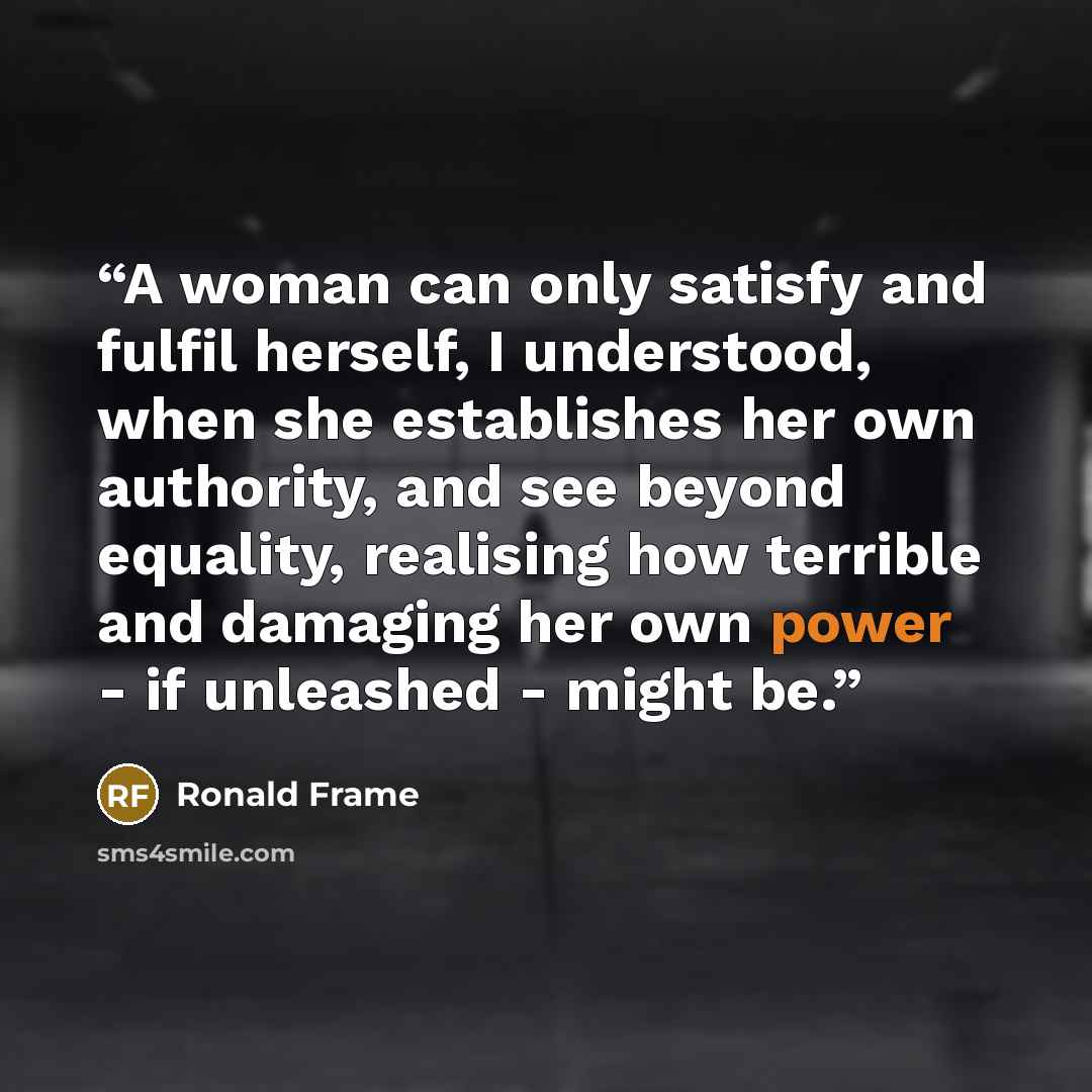 “A woman can only satisfy and fulfil herself, I understood, when she establishes her own authority, and see beyond equality, realising how terrible and damaging her own power - if unleashed - might be.” quote by Ronald Frame