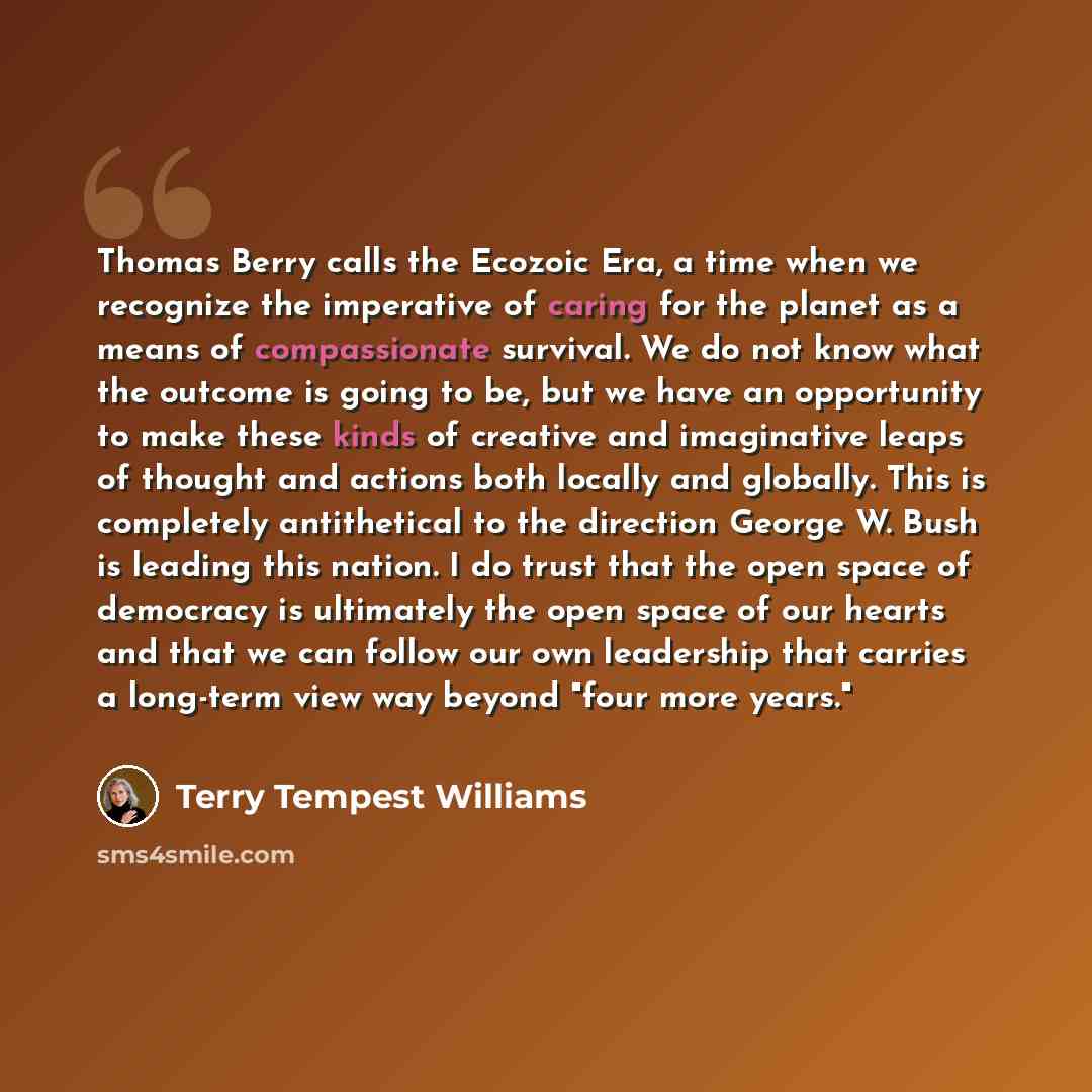 “Thomas Berry calls the Ecozoic Era, a time when we recognize the imperative of caring for the planet as a means of compassionate survival. We do not know what the outcome is going to be, but we have an opportunity to make these kinds of creative and imaginative leaps of thought and actions both…” quote by Terry Tempest Williams