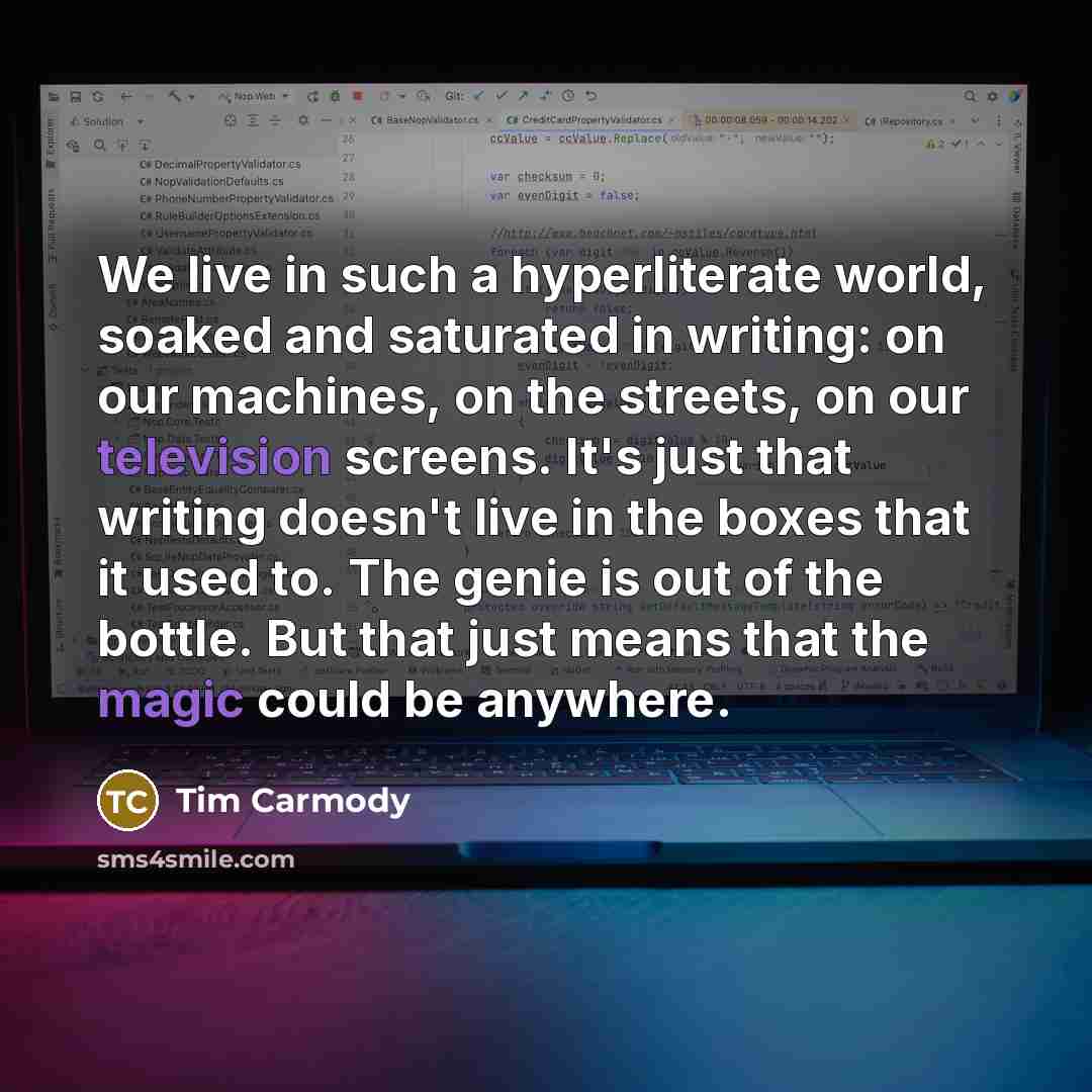 “We live in such a hyperliterate world, soaked and saturated in writing: on our machines, on the streets, on our television screens. It's just that writing doesn't live in the boxes that it used to. The genie is out of the bottle. But that just means that the magic could be anywhere.” quote by Tim Carmody