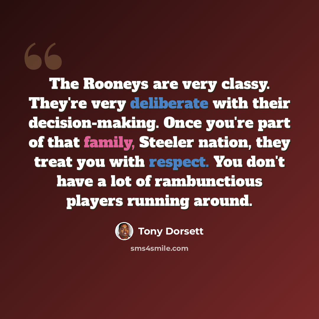“The Rooneys are very classy. They're very deliberate with their decision-making. Once you're part of that family, Steeler nation, they treat you with respect. You don't have a lot of rambunctious players running around.” quote by Tony Dorsett