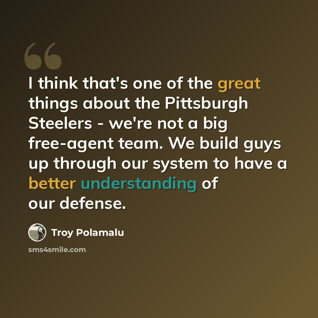“I think that's one of the great things about the Pittsburgh Steelers - we're not a big free-agent team. We build guys up through our system to have a better understanding of our defense.” quote by Troy Polamalu