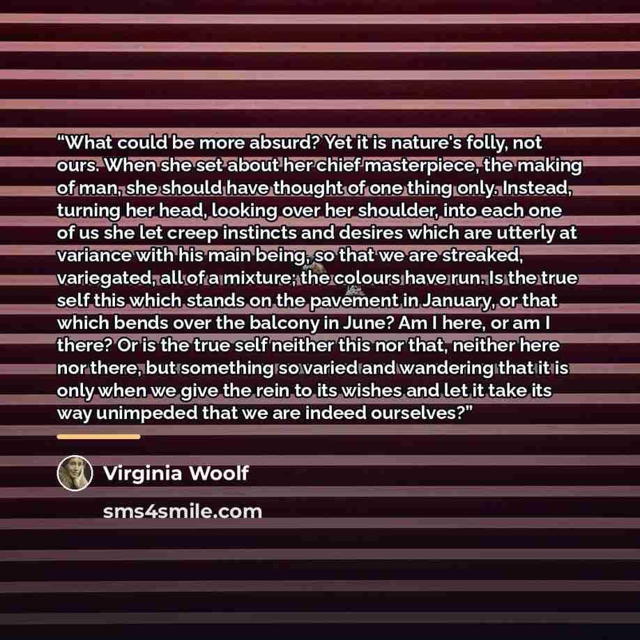 “What could be more absurd? Yet it is nature's folly, not ours. When she set about her chief masterpiece, the making of man, she should have thought of one thing only. Instead, turning her head, looking over her shoulder, into each one of us she let creep instincts and desires which are utterly at…” quote by Virginia Woolf