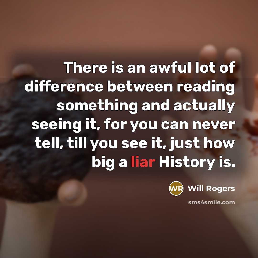 “There is an awful lot of difference between reading something and actually seeing it, for you can never tell, till you see it, just how big a liar History is.” quote by Will Rogers
