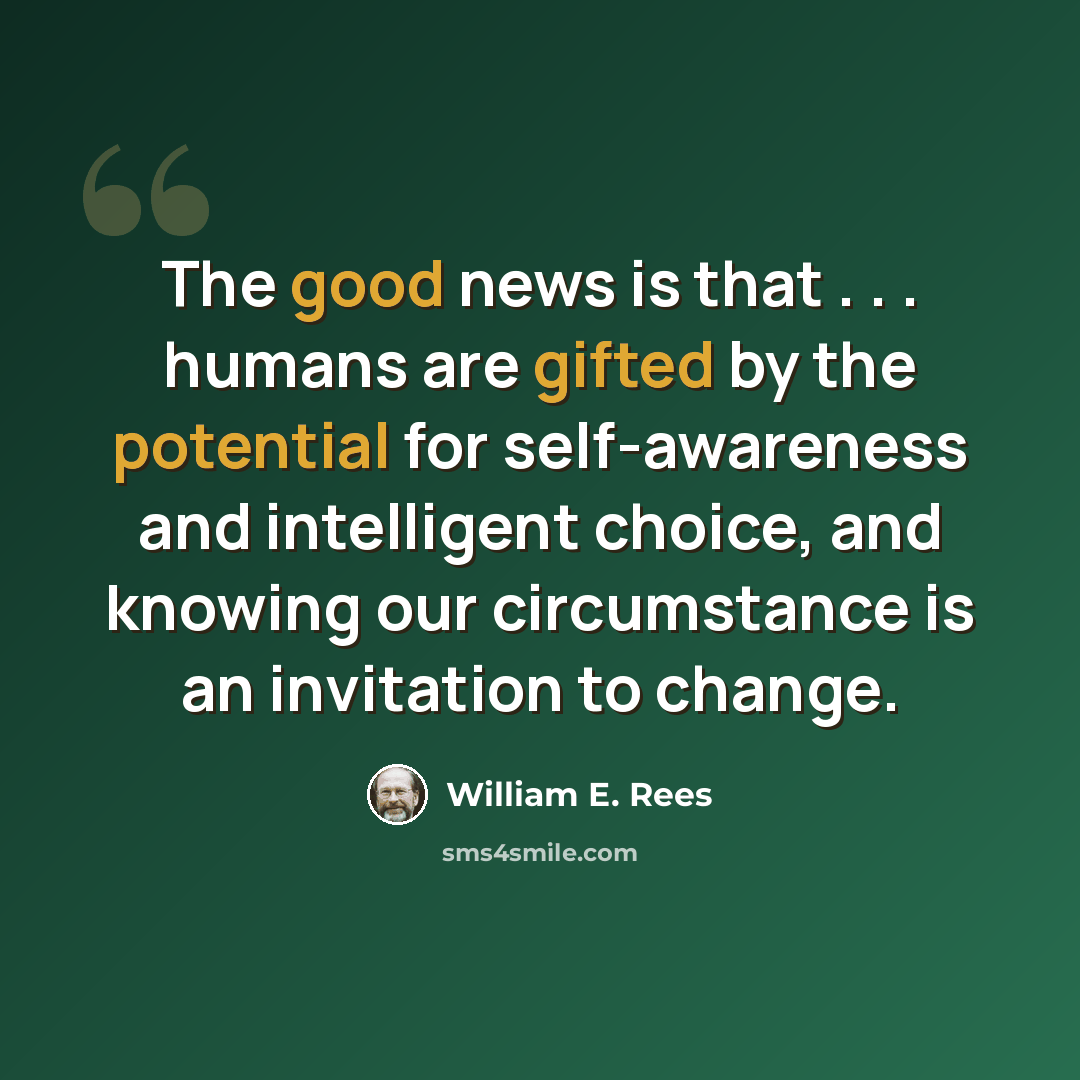 “The good news is that . . . humans are gifted by the potential for self-awareness and intelligent choice, and knowing our circumstance is an invitation to change.” quote by William E. Rees