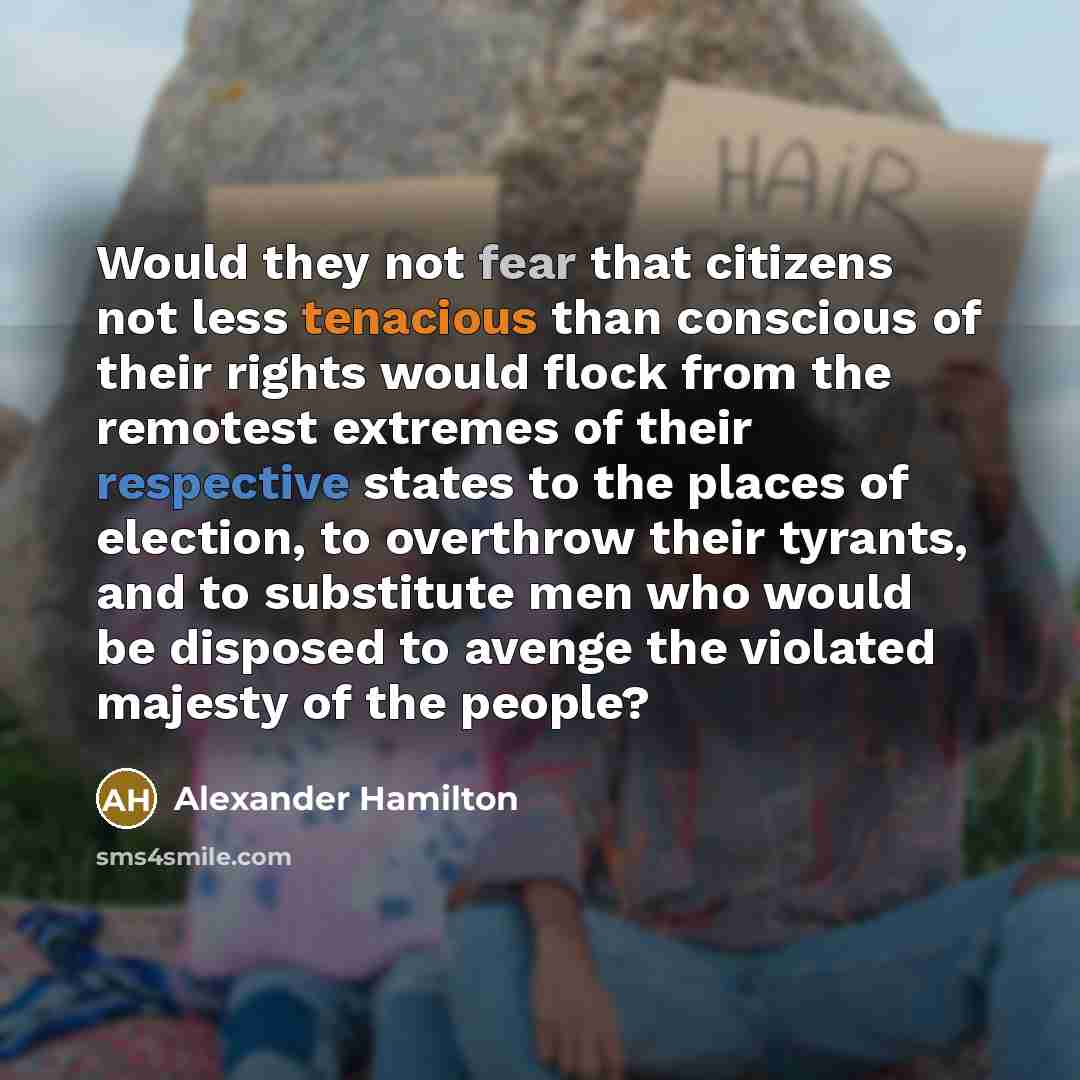 “Would they not fear that citizens not less tenacious than conscious of their rights would flock from the remotest extremes of their respective states to the places of election, to overthrow their tyrants, and to substitute men who would be disposed to avenge the violated majesty of the people?” quote by Alexander Hamilton