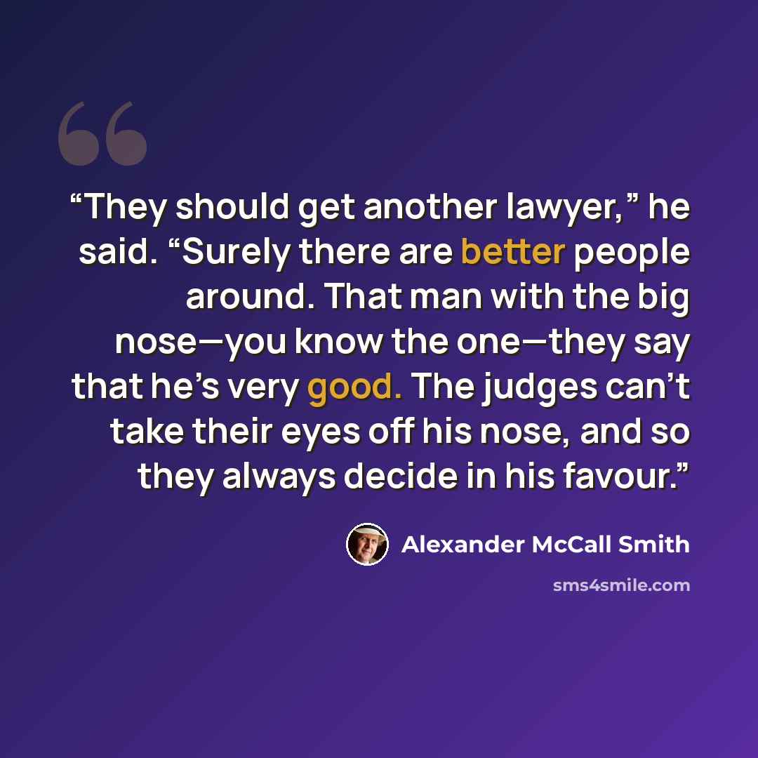 “They should get another lawyer,” he said. “Surely there are better people around. That man with the big nose—you know the one—they say that he’s very good. The judges can’t take their eyes off his nose, and so they always decide in his favour.” quote by Alexander McCall Smith