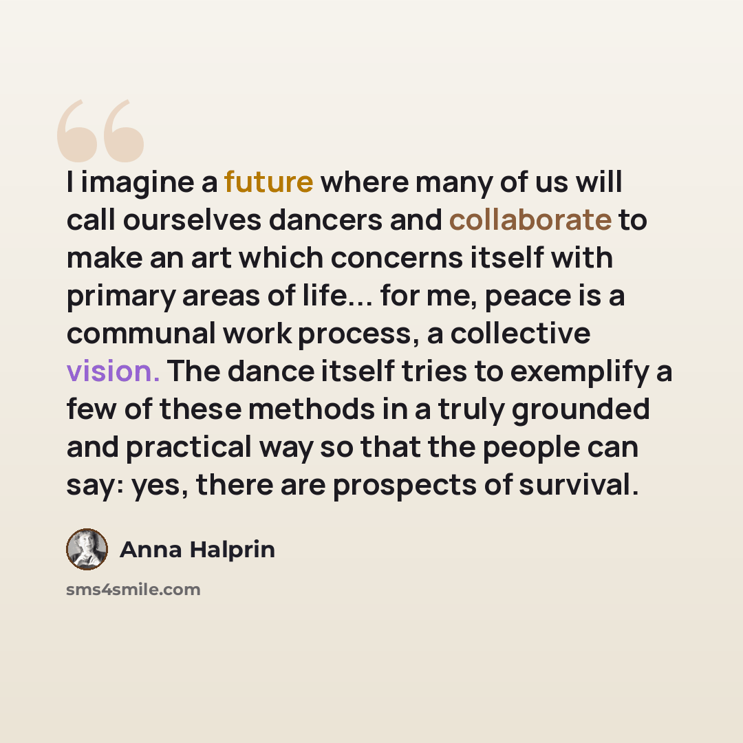 “I imagine a future where many of us will call ourselves dancers and collaborate to make an art which concerns itself with primary areas of life... for me, peace is a communal work process, a collective vision. The dance itself tries to exemplify a few of these methods in a truly grounded and…” quote by Anna Halprin