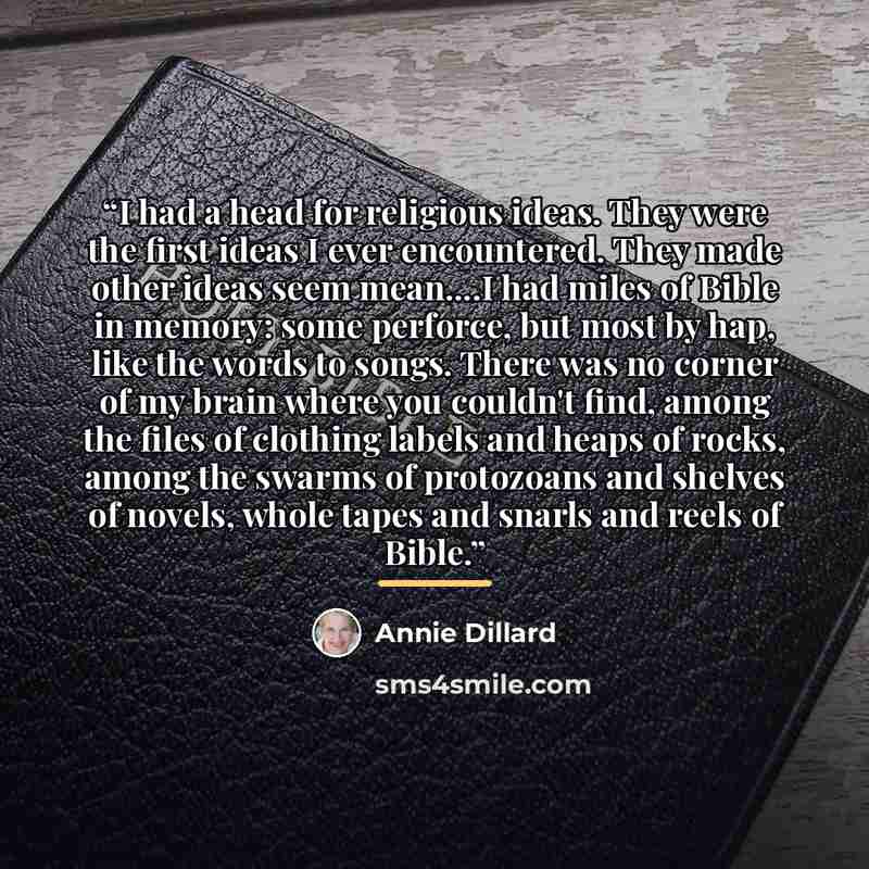 “I had a head for religious ideas. They were the first ideas I ever encountered. They made other ideas seem mean…I had miles of Bible in memory: some perforce, but most by hap, like the words to songs. There was no corner of my brain where you couldn't find, among the files of clothing labels and…” quote by Annie Dillard