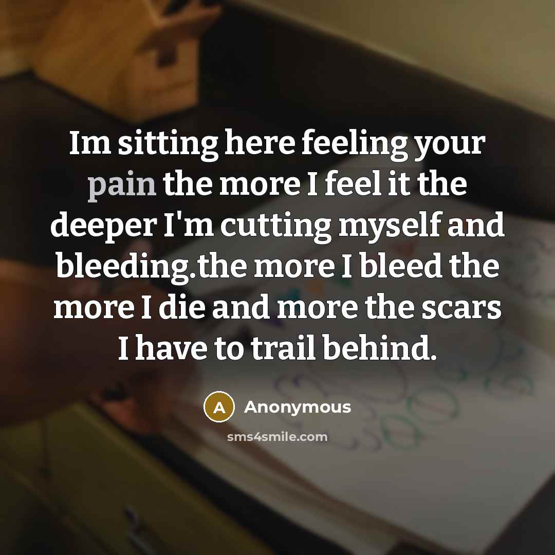 “Im sitting here feeling your pain the more I feel it the deeper I'm cutting myself and bleeding.the more I bleed the more I die and more the scars I have to trail behind.” quote by Anonymous