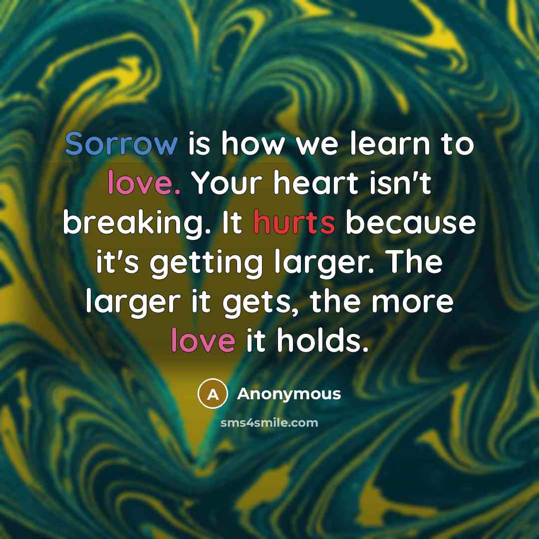 “Sorrow is how we learn to love. Your heart isn't breaking. It hurts because it's getting larger. The larger it gets, the more love it holds.” quote by Anonymous