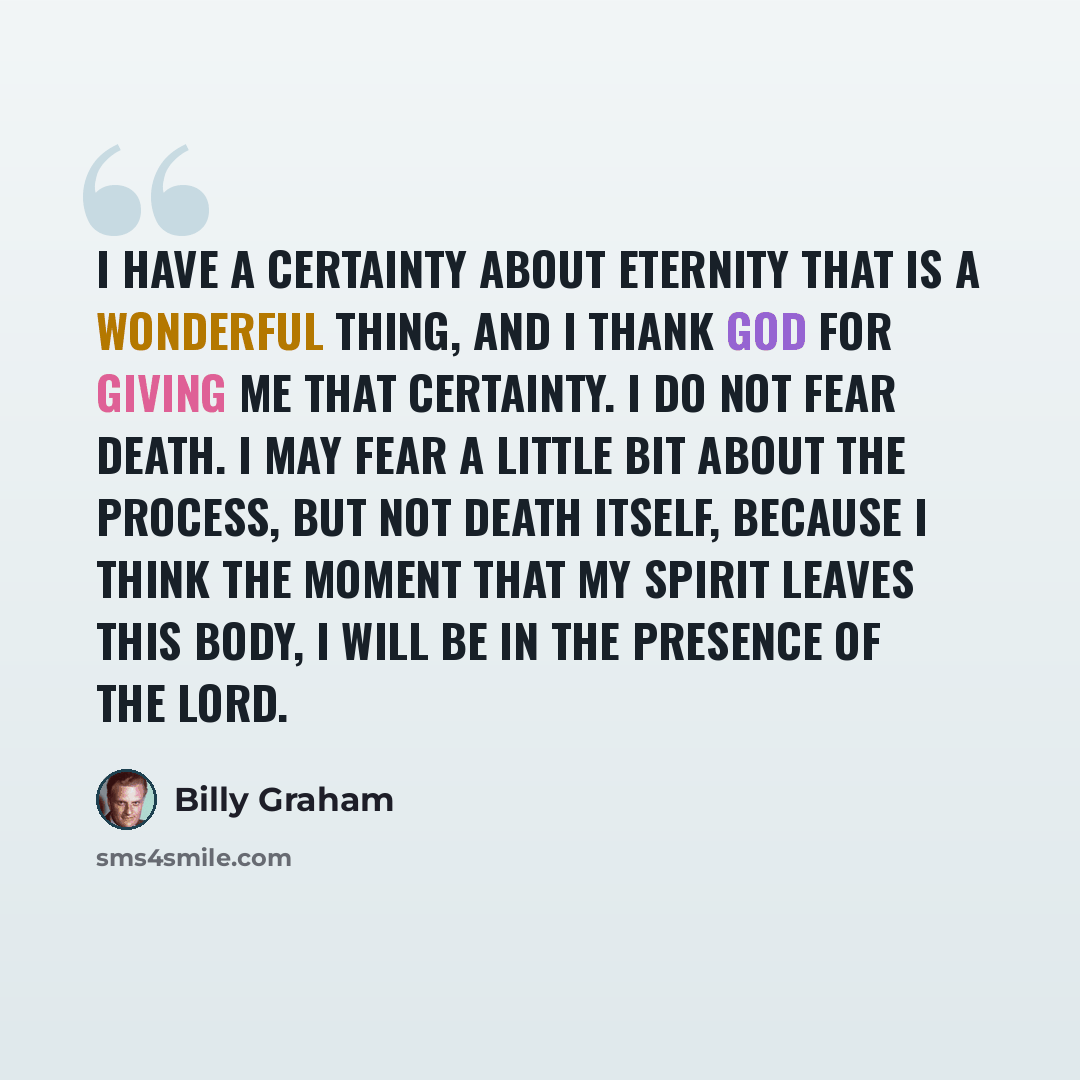 “I have a certainty about eternity that is a wonderful thing, and I thank God for giving me that certainty. I do not fear death. I may fear a little bit about the process, but not death itself, because I think the moment that my spirit leaves this body, I will be in the presence of the Lord.” quote by Billy Graham