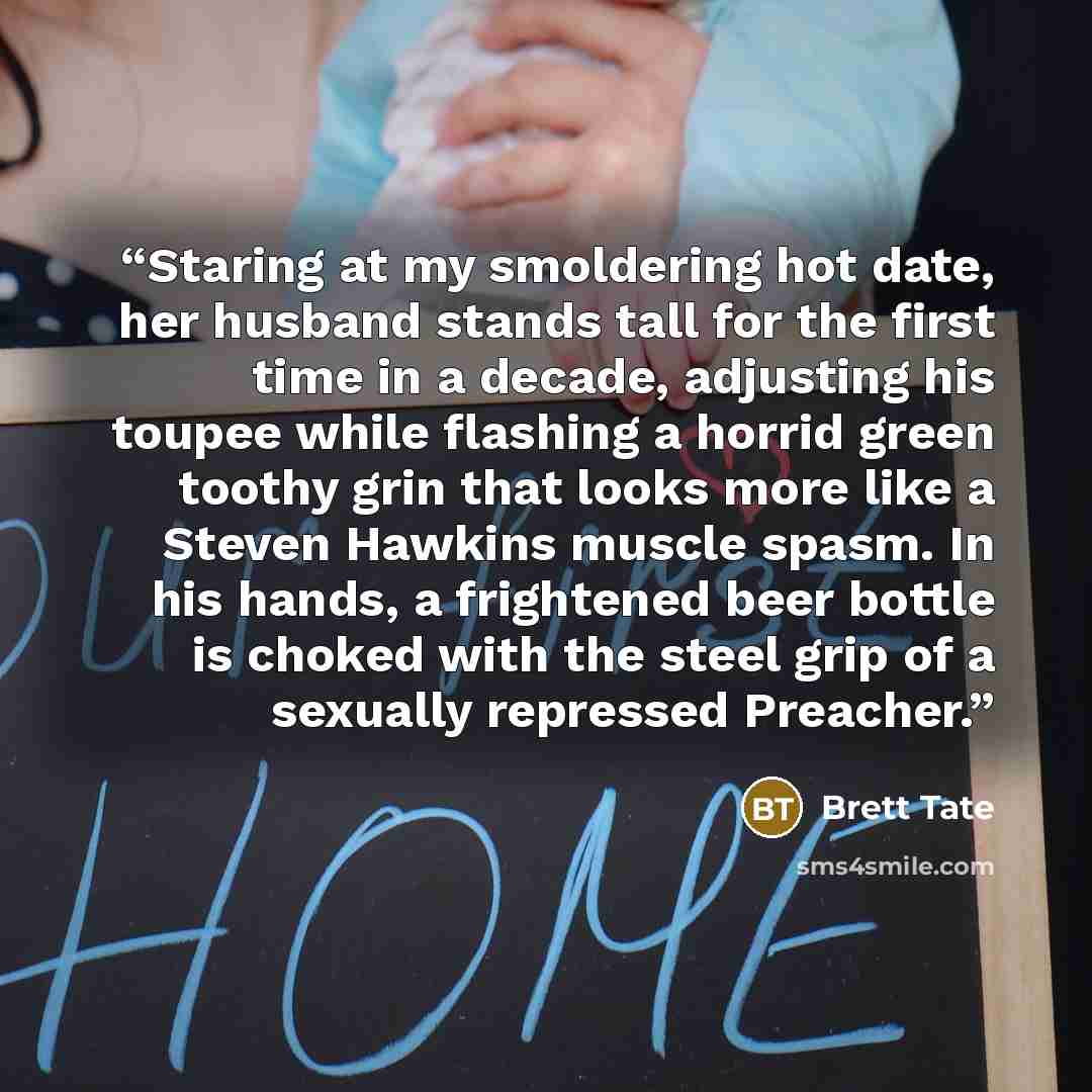 “Staring at my smoldering hot date, her husband stands tall for the first time in a decade, adjusting his toupee while flashing a horrid green toothy grin that looks more like a Steven Hawkins muscle spasm. In his hands, a frightened beer bottle is choked with the steel grip of a sexually repressed…” quote by Brett Tate