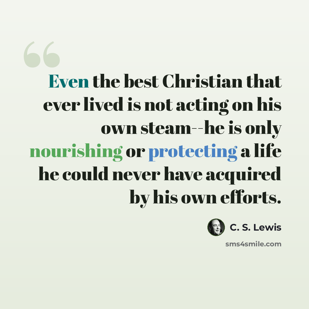 “Even the best Christian that ever lived is not acting on his own steam--he is only nourishing or protecting a life he could never have acquired by his own efforts.” quote by C. S. Lewis
