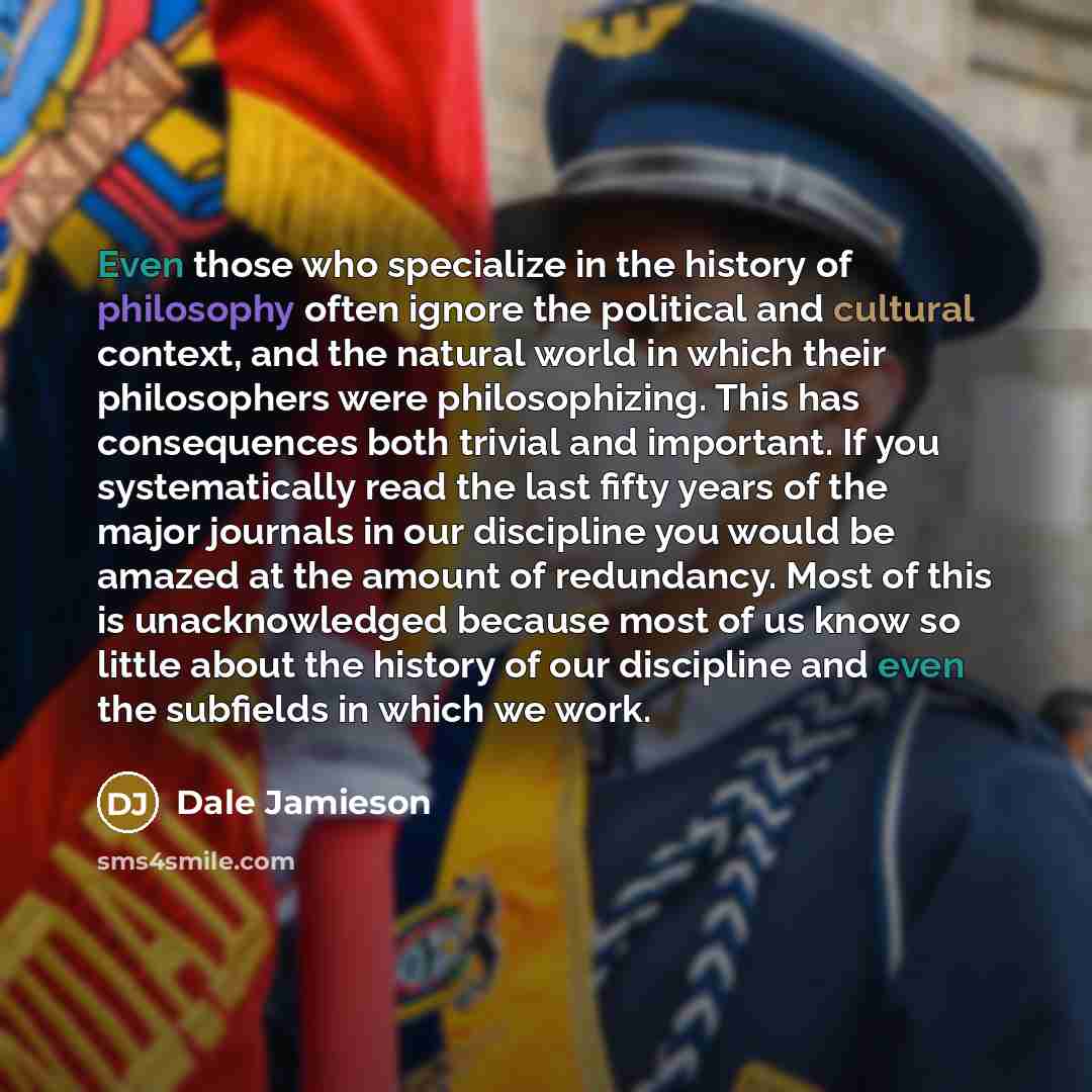 “Even those who specialize in the history of philosophy often ignore the political and cultural context, and the natural world in which their philosophers were philosophizing. This has consequences both trivial and important. If you systematically read the last fifty years of the major journals in…” quote by Dale Jamieson