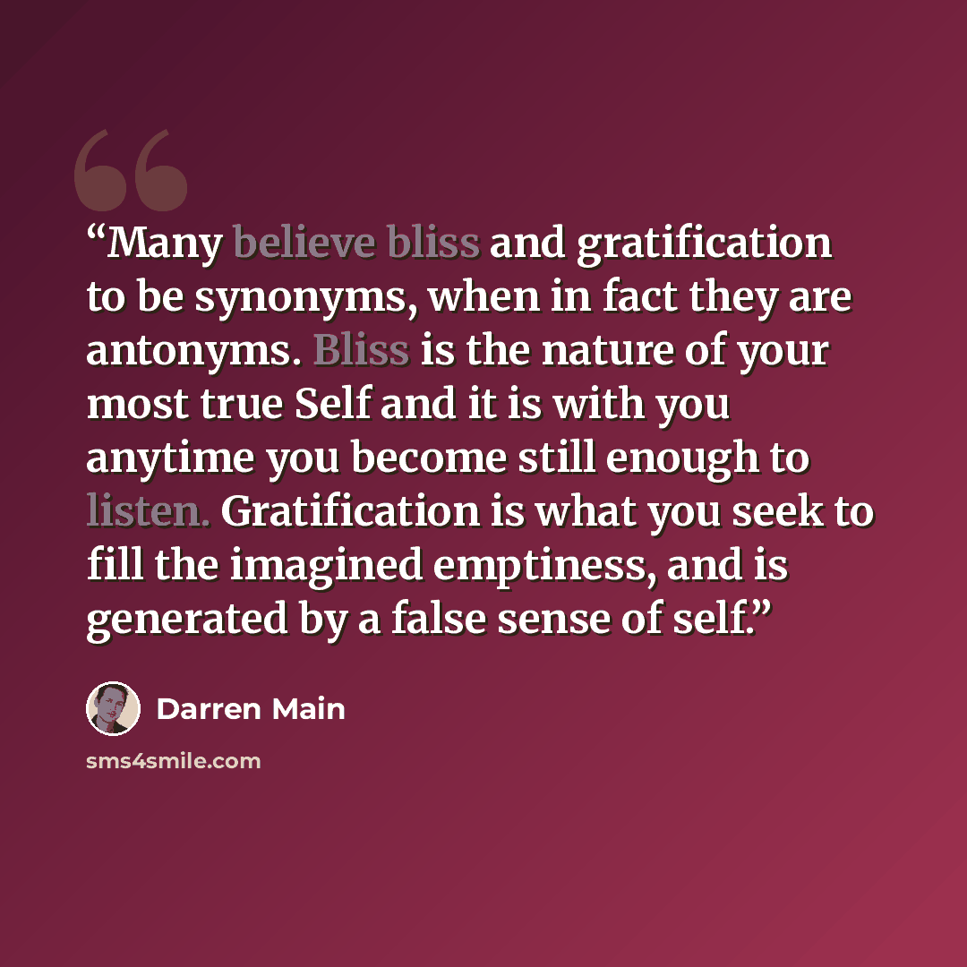 “Many believe bliss and gratification to be synonyms, when in fact they are antonyms. Bliss is the nature of your most true Self and it is with you anytime you become still enough to listen. Gratification is what you seek to fill the imagined emptiness, and is generated by a false sense of self.” quote by Darren Main