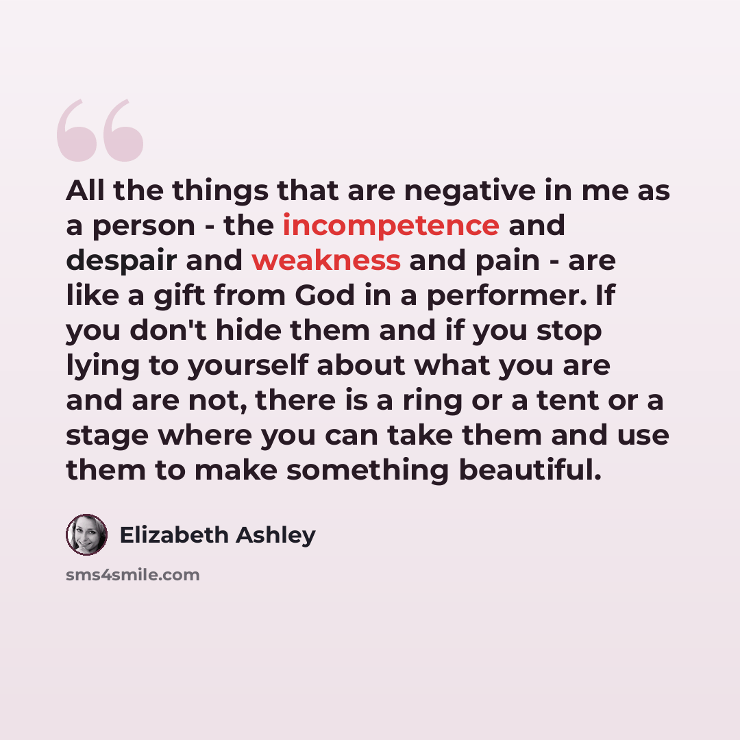 “All the things that are negative in me as a person - the incompetence and despair and weakness and pain - are like a gift from God in a performer. If you don't hide them and if you stop lying to yourself about what you are and are not, there is a ring or a tent or a stage where you can take them…” quote by Elizabeth Ashley
