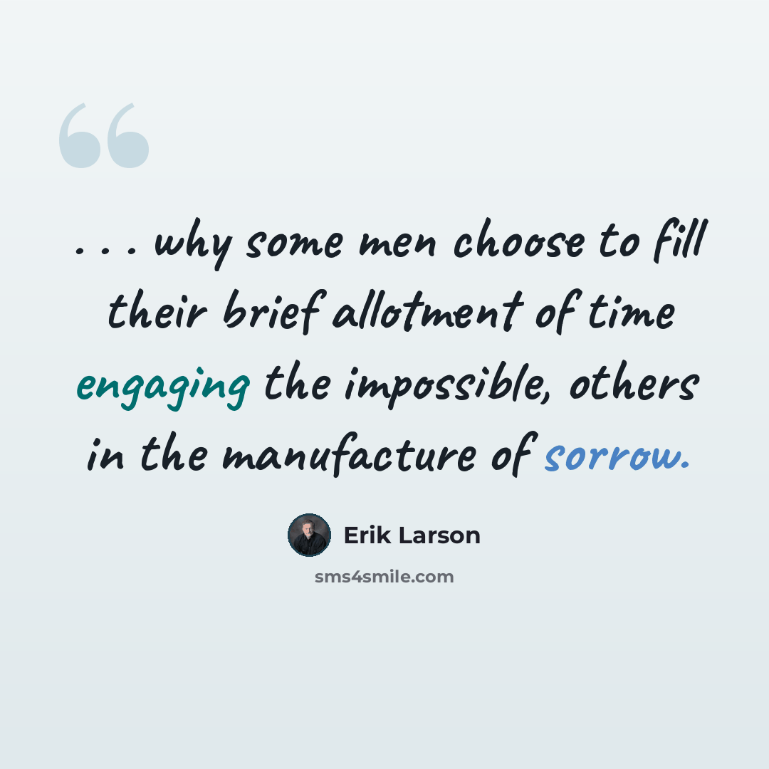 “. . . why some men choose to fill their brief allotment of time engaging the impossible, others in the manufacture of sorrow.” quote by Erik Larson